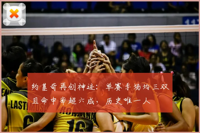 约基奇再创神迹：单赛季场均三双且命中率超六成，历史唯一人