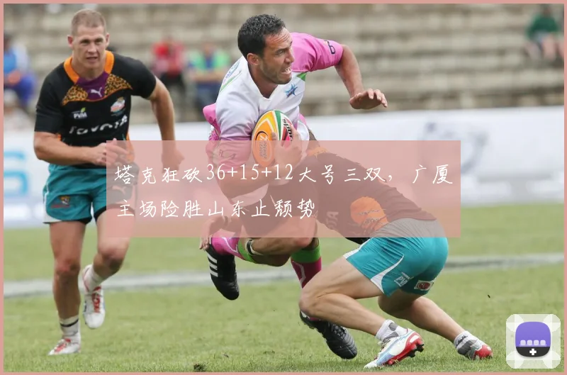 塔克狂砍36+15+12大号三双，广厦主场险胜山东止颓势