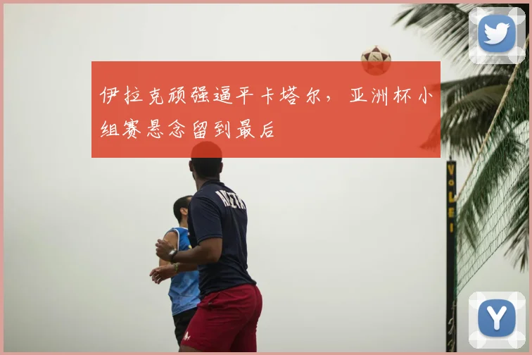 伊拉克顽强逼平卡塔尔，亚洲杯小组赛悬念留到最后