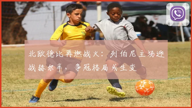 北欧德比再燃战火：列伯尼主场迎战赫尔辛，争冠格局或生变