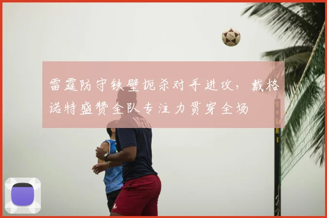 雷霆防守铁壁扼杀对手进攻，戴格诺特盛赞全队专注力贯穿全场