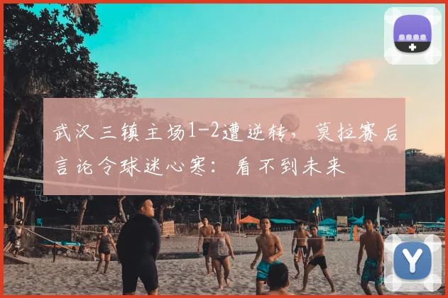 武汉三镇主场1-2遭逆转，莫拉赛后言论令球迷心寒：看不到未来
