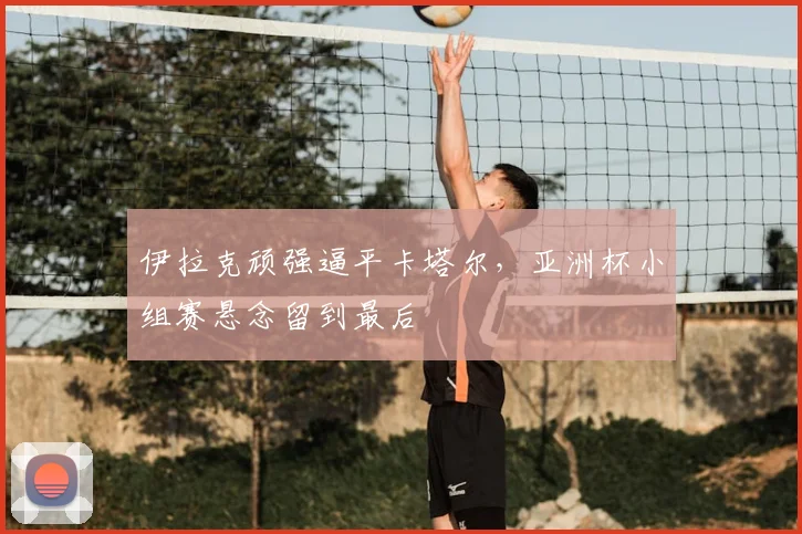 伊拉克顽强逼平卡塔尔,亚洲杯小组赛悬念留到最后