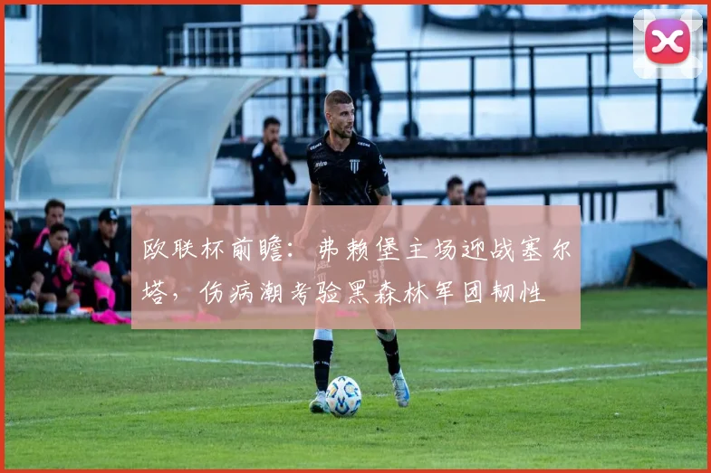 欧联杯前瞻：弗赖堡主场迎战塞尔塔，伤病潮考验黑森林军团韧性